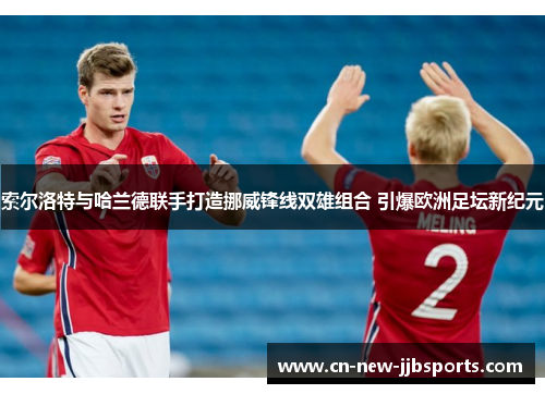 索尔洛特与哈兰德联手打造挪威锋线双雄组合 引爆欧洲足坛新纪元