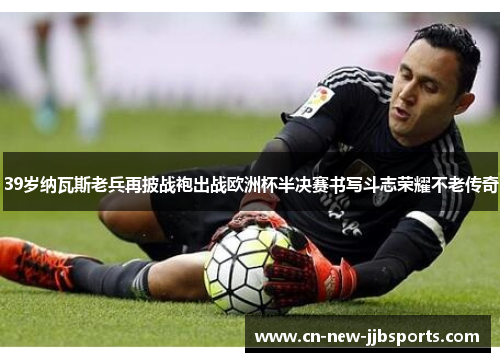 39岁纳瓦斯老兵再披战袍出战欧洲杯半决赛书写斗志荣耀不老传奇