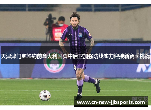 天津津门虎签约前意大利国脚中后卫加强防线实力迎接新赛季挑战