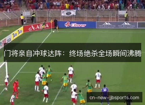 门将亲自冲球达阵：终场绝杀全场瞬间沸腾