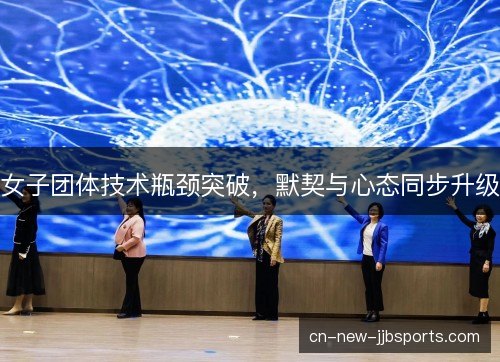 女子团体技术瓶颈突破，默契与心态同步升级